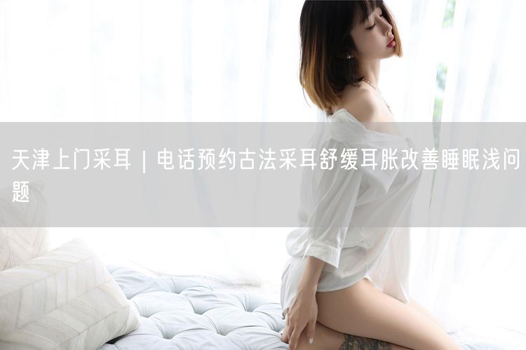 天津上门采耳｜电话预约古法采耳舒缓耳胀改善睡眠浅问题